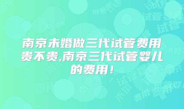 南京未婚做三代试管费用贵不贵,南京三代试管婴儿的费用!