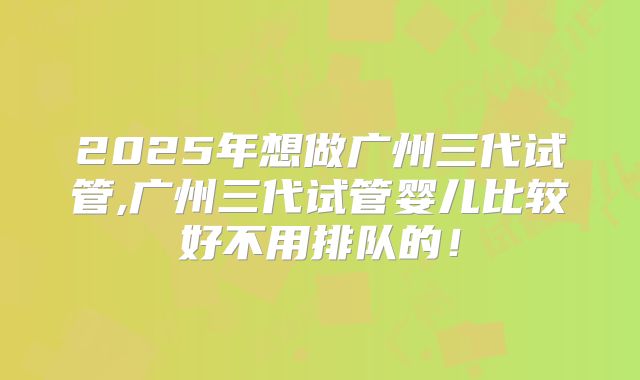 2025年想做广州三代试管,广州三代试管婴儿比较好不用排队的！