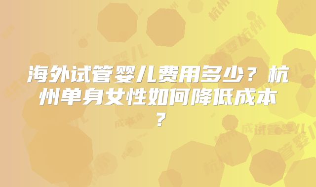 海外试管婴儿费用多少？杭州单身女性如何降低成本？