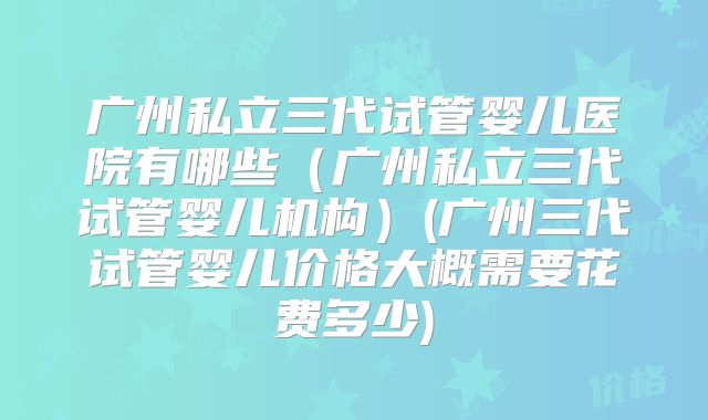 广州私立三代试管婴儿医院有哪些(广州私立三代试管婴儿机构)(广州三代试管婴儿价格大概需要花费多少)