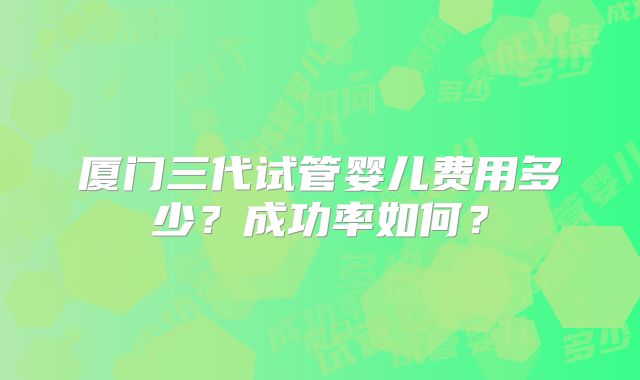 厦门三代试管婴儿费用多少?成功率如何?