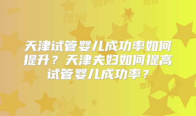 天津试管婴儿成功率如何提升?天津夫妇如何提高试管婴儿成功率?
