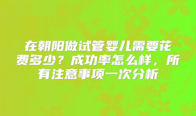 在朝阳做试管婴儿需要花费多少?成功率怎么样,所有注意事项一次分析