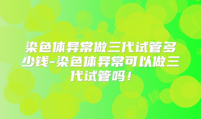 染色体异常做三代试管多少钱-染色体异常可以做三代试管吗！
