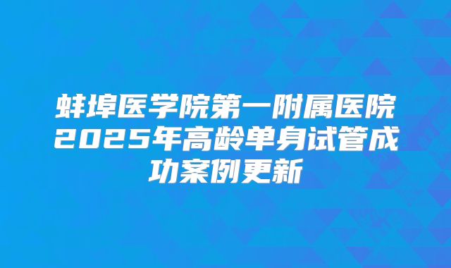 蚌埠医学院第一附属医院2025年高龄单身试管成功案例更新
