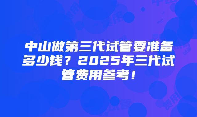 中山做第三代试管要准备多少钱?2025年三代试管费用参考!