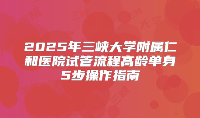 2025年三峡大学附属仁和医院试管流程高龄单身5步操作指南