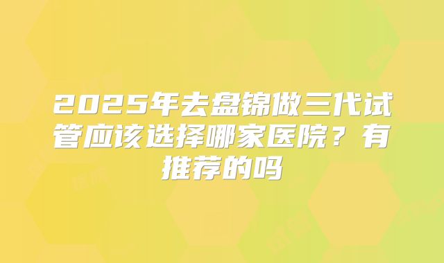 2025年去盘锦做三代试管应该选择哪家医院？有推荐的吗