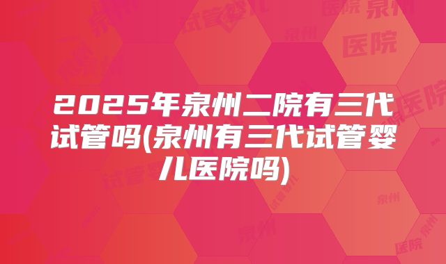2025年泉州二院有三代试管吗(泉州有三代试管婴儿医院吗)