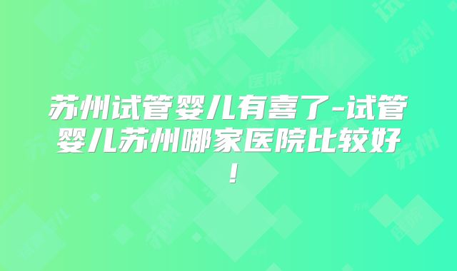 苏州试管婴儿有喜了-试管婴儿苏州哪家医院比较好!