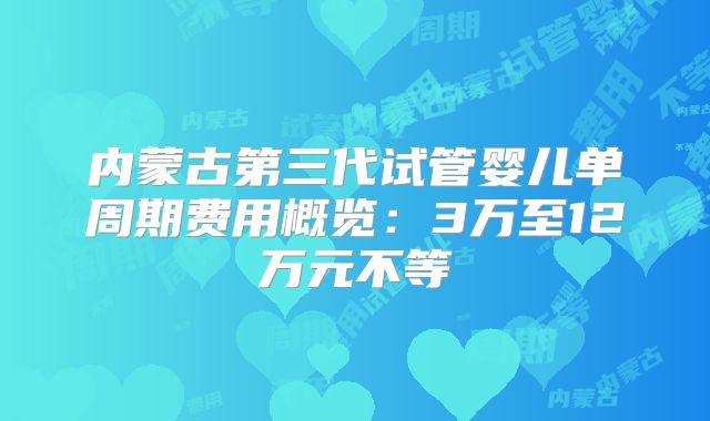 内蒙古第三代试管婴儿单周期费用概览：3万至12万元不等