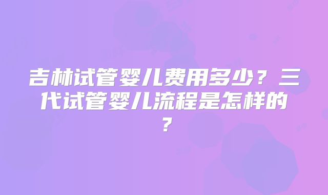 吉林试管婴儿费用多少?三代试管婴儿流程是怎样的?