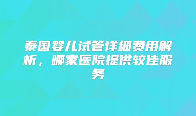 泰国婴儿试管详细费用解析,哪家医院提供较佳服务