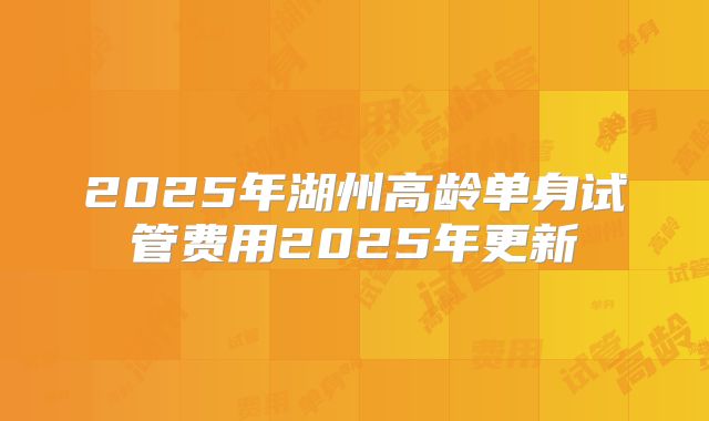 2025年湖州高龄单身试管费用2025年更新