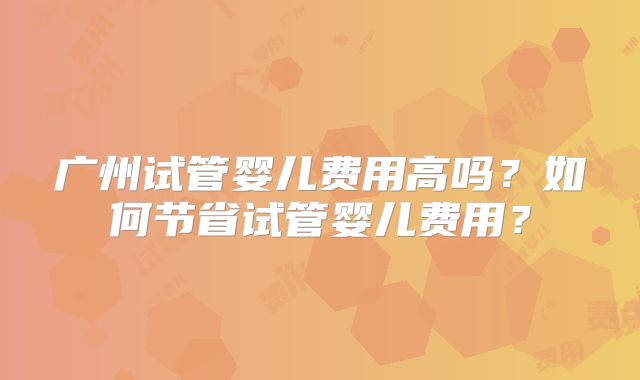 广州试管婴儿费用高吗?如何节省试管婴儿费用?