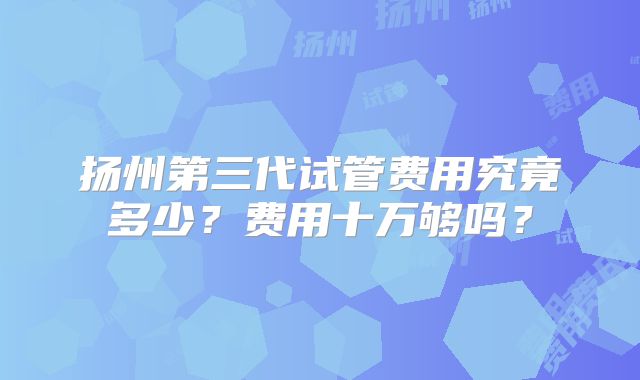 扬州第三代试管费用究竟多少？费用十万够吗？