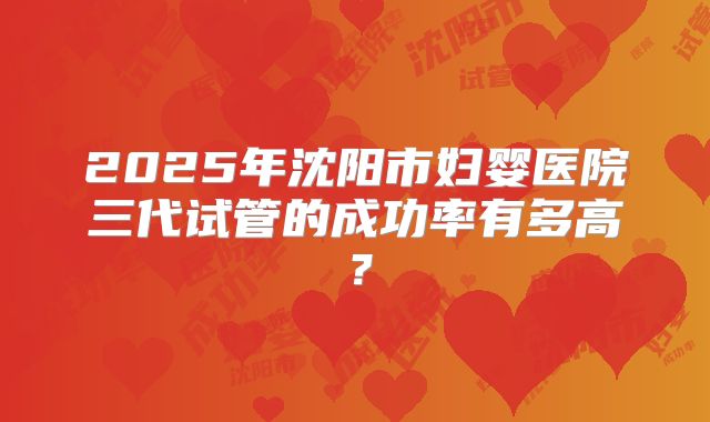 2025年沈阳市妇婴医院三代试管的成功率有多高?