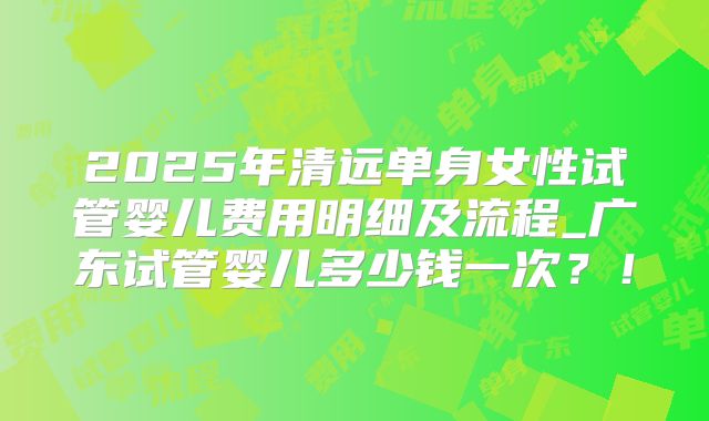 2025年清远单身女性试管婴儿费用明细及流程_广东试管婴儿多少钱一次？！