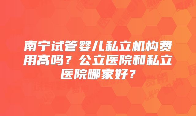 南宁试管婴儿私立机构费用高吗?公立医院和私立医院哪家好?