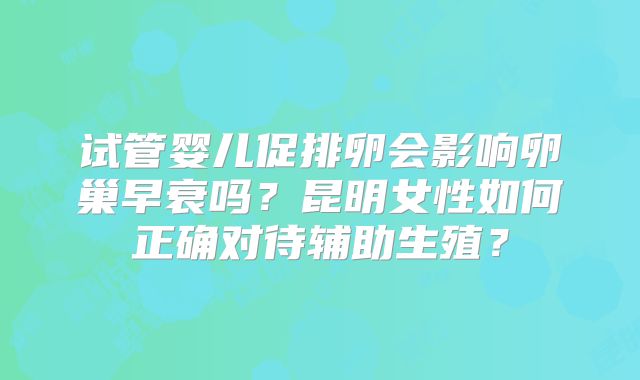试管婴儿促排卵会影响卵巢早衰吗？昆明女性如何正确对待辅助生殖？