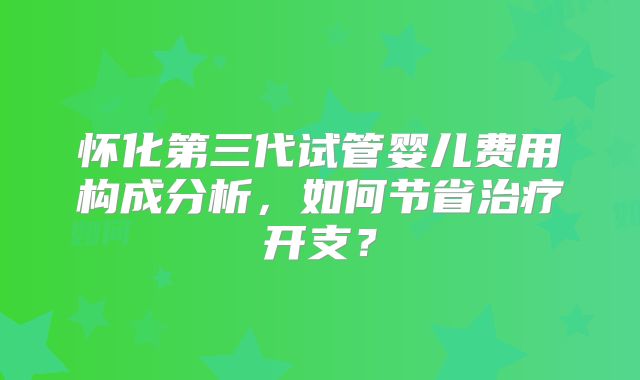 怀化第三代试管婴儿费用构成分析，如何节省治疗开支？