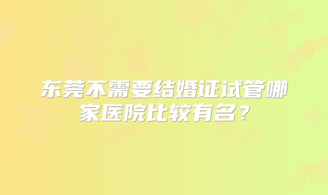 东莞不需要结婚证试管哪家医院比较有名?