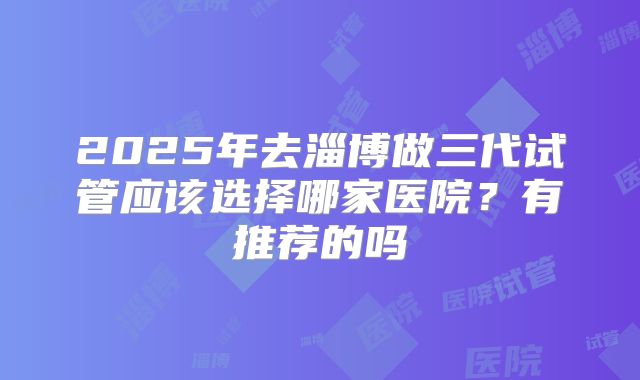 2025年去淄博做三代试管应该选择哪家医院?有推荐的吗
