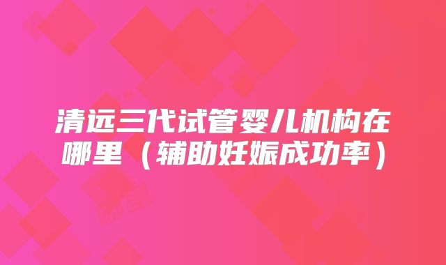清远三代试管婴儿机构在哪里（辅助妊娠成功率）