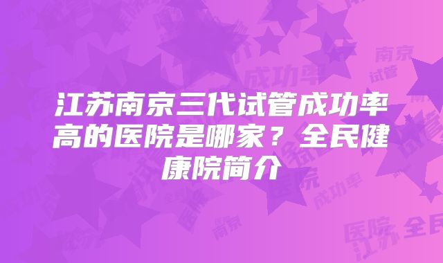 江苏南京三代试管成功率高的医院是哪家?全民健康院简介