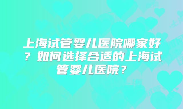 上海试管婴儿医院哪家好？如何选择合适的上海试管婴儿医院？