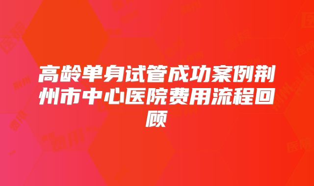 高龄单身试管成功案例荆州市中心医院费用流程回顾