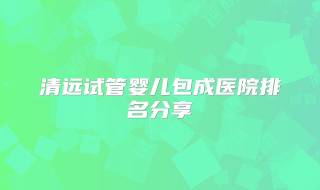 清远试管婴儿包成医院排名分享