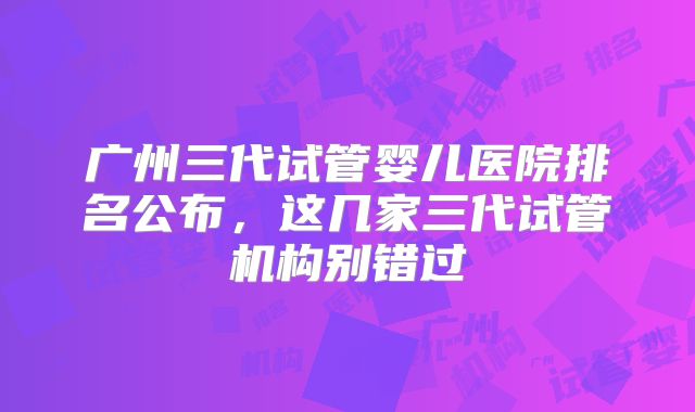 广州三代试管婴儿医院排名公布,这几家三代试管机构别错过