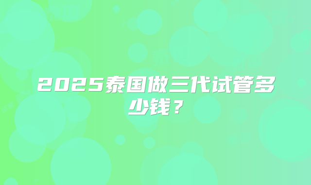 2025泰国做三代试管多少钱?
