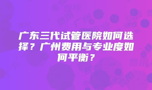 广东三代试管医院如何选择？广州费用与专业度如何平衡？