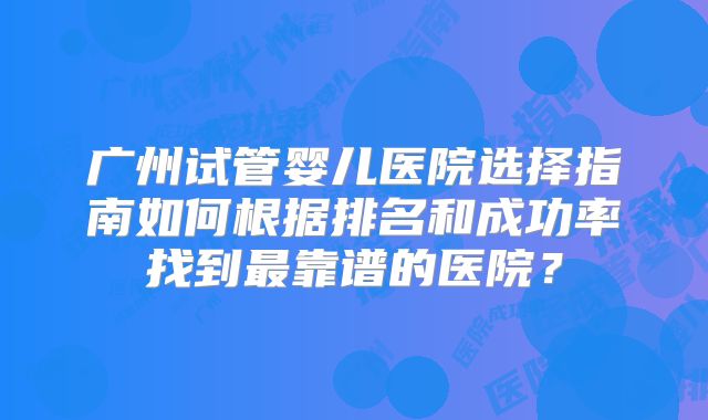 广州试管婴儿医院选择指南如何根据排名和成功率找到最靠谱的医院?