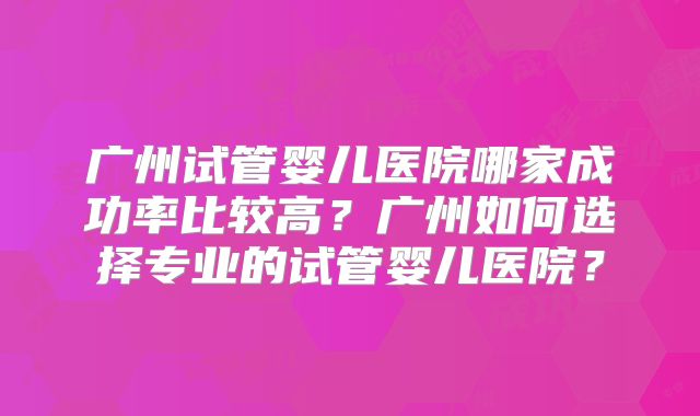 广州试管婴儿医院哪家成功率比较高？广州如何选择专业的试管婴儿医院？