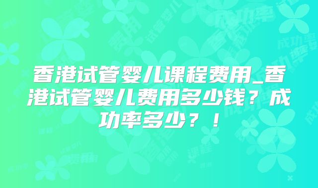 香港试管婴儿课程费用_香港试管婴儿费用多少钱？成功率多少？！
