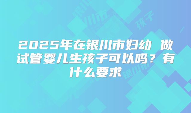 2025年在银川市妇幼 做试管婴儿生孩子可以吗?有什么要求