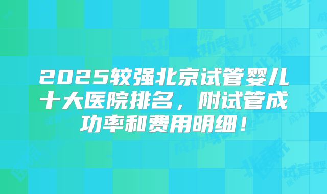 2025较强北京试管婴儿十大医院排名,附试管成功率和费用明细!