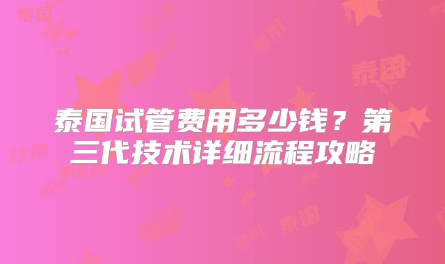 泰国试管费用多少钱?第三代技术详细流程攻略