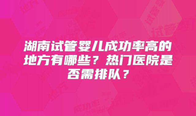 湖南试管婴儿成功率高的地方有哪些？热门医院是否需排队？
