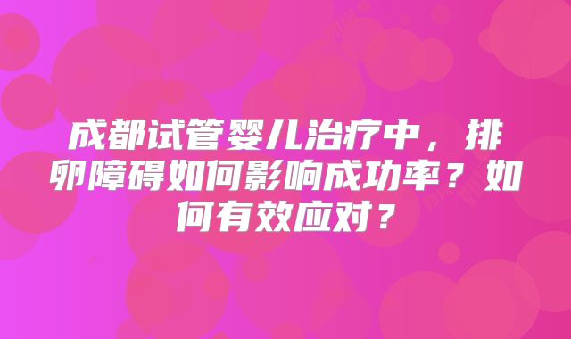 成都试管婴儿治疗中,排卵障碍如何影响成功率?如何有效应对?