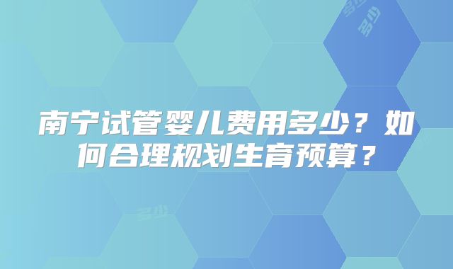 南宁试管婴儿费用多少?如何合理规划生育预算?