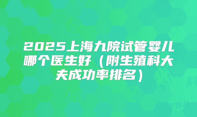 2025上海九院试管婴儿哪个医生好(附生殖科大夫成功率排名)