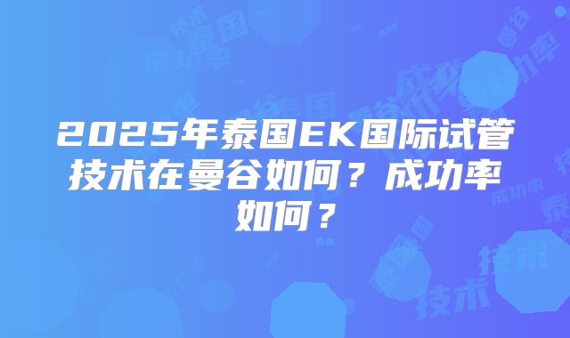 2025年泰国EK国际试管技术在曼谷如何?成功率如何?