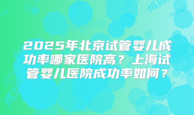 2025年北京试管婴儿成功率哪家医院高?上海试管婴儿医院成功率如何?