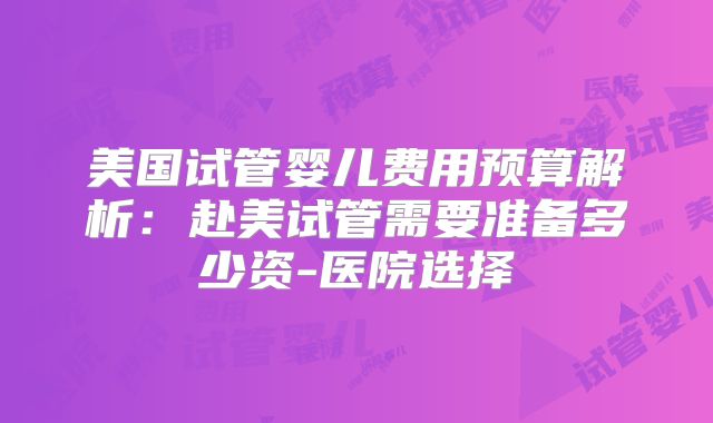美国试管婴儿费用预算解析：赴美试管需要准备多少资-医院选择