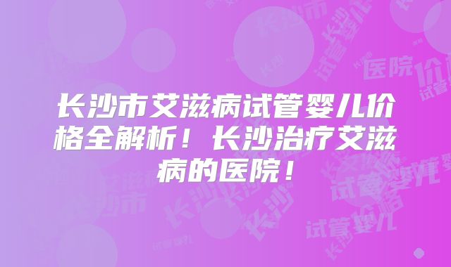 长沙市艾滋病试管婴儿价格全解析!长沙治疗艾滋病的医院!