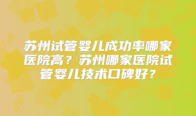 苏州试管婴儿成功率哪家医院高?苏州哪家医院试管婴儿技术口碑好?